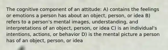 The cognitive component of an attitude: A) contains the feelings or emotions a person has about an object, person, or idea B) refers to a person's mental images, understanding, and interpretations of an object, person, or idea C) is an individual's intentions, actions, or behavior D) is the mental picture a person has of an object, person, or idea