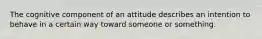 The cognitive component of an attitude describes an intention to behave in a certain way toward someone or something.