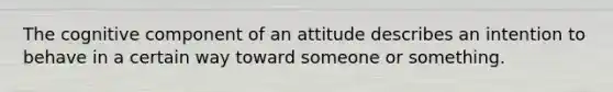 The cognitive component of an attitude describes an intention to behave in a certain way toward someone or something.