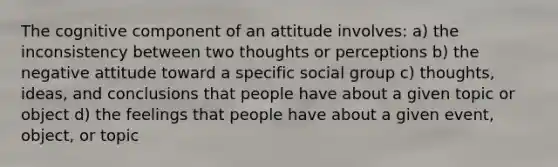 The cognitive component of an attitude involves: a) the inconsistency between two thoughts or perceptions b) the negative attitude toward a specific social group c) thoughts, ideas, and conclusions that people have about a given topic or object d) the feelings that people have about a given event, object, or topic