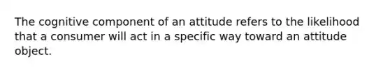 The cognitive component of an attitude refers to the likelihood that a consumer will act in a specific way toward an attitude object.