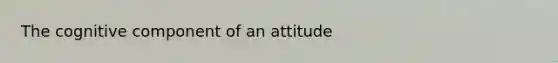 The cognitive component of an attitude