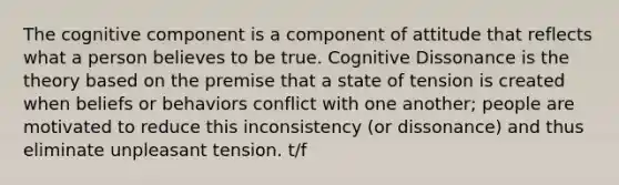 The cognitive component is a component of attitude that reflects what a person believes to be true. Cognitive Dissonance is the theory based on the premise that a state of tension is created when beliefs or behaviors conflict with one another; people are motivated to reduce this inconsistency (or dissonance) and thus eliminate unpleasant tension. t/f