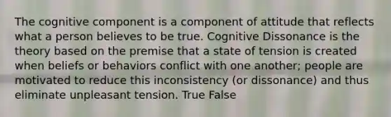 The cognitive component is a component of attitude that reflects what a person believes to be true. Cognitive Dissonance is the theory based on the premise that a state of tension is created when beliefs or behaviors conflict with one another; people are motivated to reduce this inconsistency (or dissonance) and thus eliminate unpleasant tension. True False