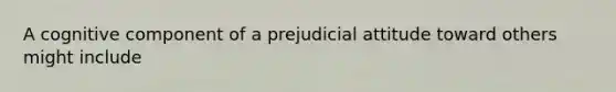 A cognitive component of a prejudicial attitude toward others might include