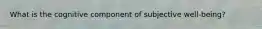 What is the cognitive component of subjective well-being?