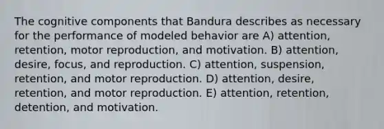 The cognitive components that Bandura describes as necessary for the performance of modeled behavior are A) attention, retention, motor reproduction, and motivation. B) attention, desire, focus, and reproduction. C) attention, suspension, retention, and motor reproduction. D) attention, desire, retention, and motor reproduction. E) attention, retention, detention, and motivation.