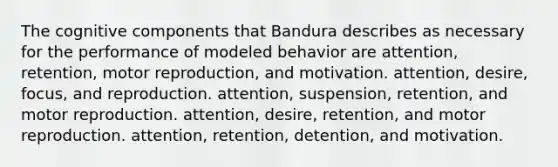 The cognitive components that Bandura describes as necessary for the performance of modeled behavior are attention, retention, motor reproduction, and motivation. attention, desire, focus, and reproduction. attention, suspension, retention, and motor reproduction. attention, desire, retention, and motor reproduction. attention, retention, detention, and motivation.