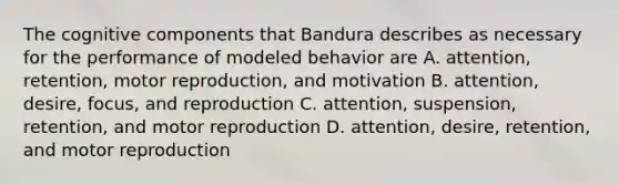 The cognitive components that Bandura describes as necessary for the performance of modeled behavior are A. attention, retention, motor reproduction, and motivation B. attention, desire, focus, and reproduction C. attention, suspension, retention, and motor reproduction D. attention, desire, retention, and motor reproduction