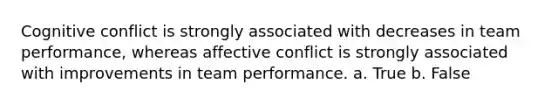 Cognitive conflict is strongly associated with decreases in team performance, whereas affective conflict is strongly associated with improvements in team performance. a. True b. False