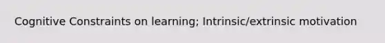 Cognitive Constraints on learning; Intrinsic/extrinsic motivation