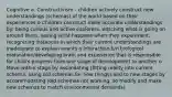 Cognitive a. Constructivism - children actively construct new understandings (schemas) of the world based on their experiences o Children construct more accurate understandings by: being curious and active explorers, watching what is going on around them, seeing what happens when they experiment, recognizing instances in which their current understandings are inadequate to explain events o Interaction b/n biological maturation/developing brain and experience that is responsible for child's progress from one stage of development to another o Move within stage by assimilating (fitting reality into current schema, using old schemas for new things) and to new stages by accommodating (old schemas not working, so modify and make new schemas to match environmental demands)