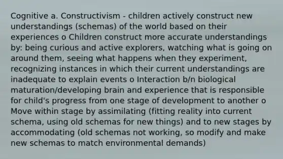 Cognitive a. Constructivism - children actively construct new understandings (schemas) of the world based on their experiences o Children construct more accurate understandings by: being curious and active explorers, watching what is going on around them, seeing what happens when they experiment, recognizing instances in which their current understandings are inadequate to explain events o Interaction b/n biological maturation/developing brain and experience that is responsible for child's progress from one stage of development to another o Move within stage by assimilating (fitting reality into current schema, using old schemas for new things) and to new stages by accommodating (old schemas not working, so modify and make new schemas to match environmental demands)