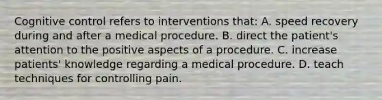 Cognitive control refers to interventions that: A. speed recovery during and after a medical procedure. B. direct the patient's attention to the positive aspects of a procedure. C. increase patients' knowledge regarding a medical procedure. D. teach techniques for controlling pain.