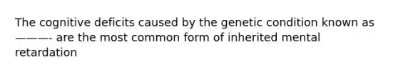 The cognitive deficits caused by the genetic condition known as ———- are the most common form of inherited mental retardation