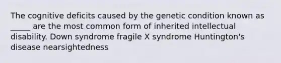 The cognitive deficits caused by the genetic condition known as _____ are the most common form of inherited intellectual disability. Down syndrome fragile X syndrome Huntington's disease nearsightedness