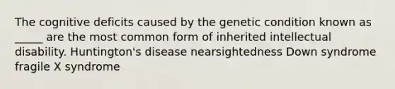 The cognitive deficits caused by the genetic condition known as _____ are the most common form of inherited intellectual disability. Huntington's disease nearsightedness Down syndrome fragile X syndrome