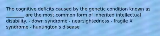 The cognitive deficits caused by the genetic condition known as ________ are the most common form of inherited intellectual disability. - down syndrome - nearsightedness - fragile X syndrome - huntington's disease