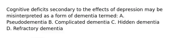 Cognitive deficits secondary to the effects of depression may be misinterpreted as a form of dementia termed: A. Pseudodementia B. Complicated dementia C. Hidden dementia D. Refractory dementia