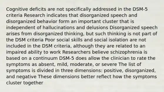 Cognitive deficits are not specifically addressed in the DSM-5 criteria Research indicates that disorganized speech and disorganized behavior form an important cluster that is independent of hallucinations and delusions Disorganized speech arises from disorganized thinking, but such thinking is not part of the DSM criteria Poor social skills and social isolation are not included in the DSM criteria, although they are related to an impaired ability to work Researchers believe schizophrenia is based on a continuum DSM-5 does allow the clinician to rate the symptoms as absent, mild, moderate, or severe The list of symptoms is divided in three dimensions: positive, disorganized, and negative These dimensions better reflect how the symptoms cluster together