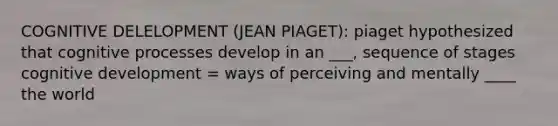 COGNITIVE DELELOPMENT (JEAN PIAGET): piaget hypothesized that cognitive processes develop in an ___, sequence of stages cognitive development = ways of perceiving and mentally ____ the world