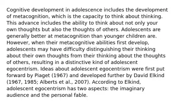 Cognitive development in adolescence includes the development of metacognition, which is the capacity to think about thinking. This advance includes the ability to think about not only your own thoughts but also the thoughts of others. Adolescents are generally better at metacognition than younger children are. However, when their metacognitive abilities first develop, adolescents may have difficulty distinguishing their thinking about their own thoughts from their thinking about the thoughts of others, resulting in a distinctive kind of adolescent egocentrism. Ideas about adolescent egocentrism were first put forward by Piaget (1967) and developed further by David Elkind (1967, 1985; Alberts et al., 2007). According to Elkind, adolescent egocentrism has two aspects: the imaginary audience and the personal fable.