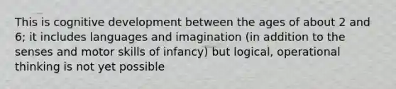 This is cognitive development between the ages of about 2 and 6; it includes languages and imagination (in addition to the senses and motor skills of infancy) but logical, operational thinking is not yet possible