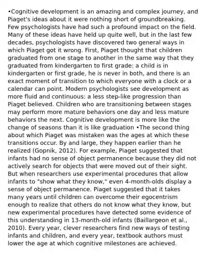 •Cognitive development is an amazing and complex journey, and Piaget's ideas about it were nothing short of groundbreaking. Few psychologists have had such a profound impact on the field. Many of these ideas have held up quite well, but in the last few decades, psychologists have discovered two general ways in which Piaget got it wrong. First, Piaget thought that children graduated from one stage to another in the same way that they graduated from kindergarten to first grade: a child is in kindergarten or first grade, he is never in both, and there is an exact moment of transition to which everyone with a clock or a calendar can point. Modern psychologists see development as more fluid and continuous: a less step-like progression than Piaget believed. Children who are transitioning between stages may perform more mature behaviors one day and less mature behaviors the next. Cognitive development is more like the change of seasons than it is like graduation •The second thing about which Piaget was mistaken was the ages at which these transitions occur. By and large, they happen earlier than he realized (Gopnik, 2012). For example, Piaget suggested that infants had no sense of object permanence because they did not actively search for objects that were moved out of their sight. But when researchers use experimental procedures that allow infants to "show what they know," even 4-month-olds display a sense of object permanence. Piaget suggested that it takes many years until children can overcome their egocentrism enough to realize that others do not know what they know, but new experimental procedures have detected some evidence of this understanding in 13-month-old infants (Baillargeon et al., 2010). Every year, clever researchers find new ways of testing infants and children, and every year, textbook authors must lower the age at which cognitive milestones are achieved.