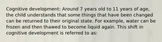 Cognitive development: Around 7 years old to 11 years of age, the child understands that some things that have been changed can be returned to their original state. For example, water can be frozen and then thawed to become liquid again. This shift in cognitive development is referred to as: