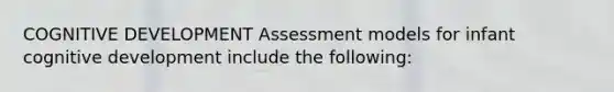 COGNITIVE DEVELOPMENT Assessment models for infant cognitive development include the following: