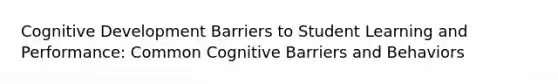 Cognitive Development Barriers to Student Learning and Performance: Common Cognitive Barriers and Behaviors