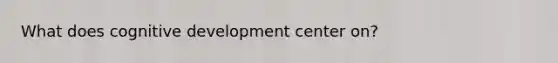 What does cognitive development center on?