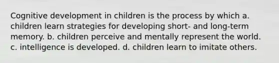 Cognitive development in children is the process by which a. children learn strategies for developing short- and long-term memory. b. children perceive and mentally represent the world. c. intelligence is developed. d. children learn to imitate others.