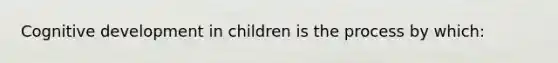 Cognitive development in children is the process by which: