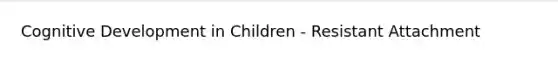 Cognitive Development in Children - Resistant Attachment