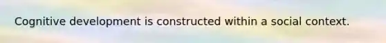 Cognitive development is constructed within a social context.