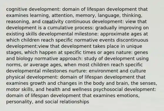 cognitive development: domain of lifespan development that examines learning, attention, memory, language, thinking, reasoning, and creativity continuous development: view that development is a cumulative process: gradually improving on existing skills developmental milestone: approximate ages at which children reach specific normative events discontinuous development:view that development takes place in unique stages, which happen at specific times or ages nature: genes and biology normative approach: study of development using norms, or average ages, when most children reach specific developmental milestones nurture: environment and culture physical development: domain of lifespan development that examines growth and changes in the body and brain, the senses, motor skills, and health and wellness psychosocial development: domain of lifespan development that examines emotions, personality, and social relationships