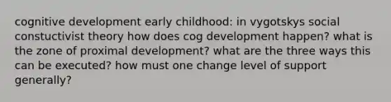 cognitive development early childhood: in vygotskys social constuctivist theory how does cog development happen? what is the zone of proximal development? what are the three ways this can be executed? how must one change level of support generally?