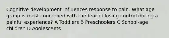 Cognitive development influences response to pain. What age group is most concerned with the fear of losing control during a painful experience? A Toddlers B Preschoolers C School-age children D Adolescents