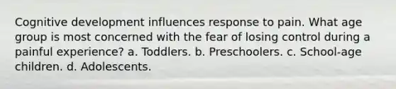 Cognitive development influences response to pain. What age group is most concerned with the fear of losing control during a painful experience? a. Toddlers. b. Preschoolers. c. School-age children. d. Adolescents.