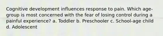 Cognitive development influences response to pain. Which age-group is most concerned with the fear of losing control during a painful experience? a. Toddler b. Preschooler c. School-age child d. Adolescent