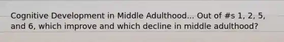 Cognitive Development in Middle Adulthood... Out of #s 1, 2, 5, and 6, which improve and which decline in middle adulthood?