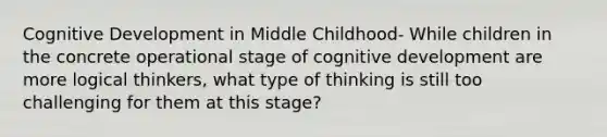 Cognitive Development in Middle Childhood- While children in the concrete operational stage of cognitive development are more logical thinkers, what type of thinking is still too challenging for them at this stage?