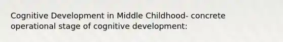 Cognitive Development in Middle Childhood- concrete operational stage of cognitive development: