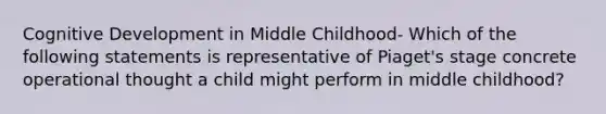 Cognitive Development in Middle Childhood- Which of the following statements is representative of Piaget's stage concrete operational thought a child might perform in middle childhood?