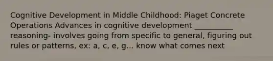 Cognitive Development in Middle Childhood: Piaget Concrete Operations Advances in cognitive development __________ reasoning- involves going from specific to general, figuring out rules or patterns, ex: a, c, e, g... know what comes next