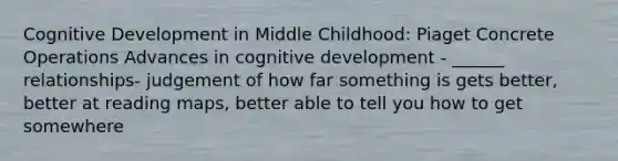 Cognitive Development in Middle Childhood: Piaget Concrete Operations Advances in cognitive development - ______ relationships- judgement of how far something is gets better, better at reading maps, better able to tell you how to get somewhere