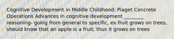 Cognitive Development in Middle Childhood: Piaget Concrete Operations Advances in cognitive development ________ reasoning- going from general to specific, ex fruit grows on trees, should know that an apple is a fruit, thus it grows on trees