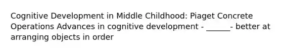 Cognitive Development in Middle Childhood: Piaget Concrete Operations Advances in cognitive development - ______- better at arranging objects in order