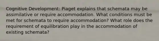 Cognitive Development: Piaget explains that schemata may be assimilative or require accommodation. What conditions must be met for schemata to require accommodation? What role does the requirement of equilibration play in the accommodation of existing schemata?